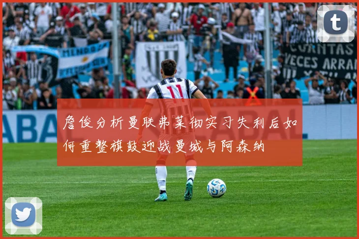 詹俊分析曼联弗莱彻实习失利后如何重整旗鼓迎战曼城与阿森纳
