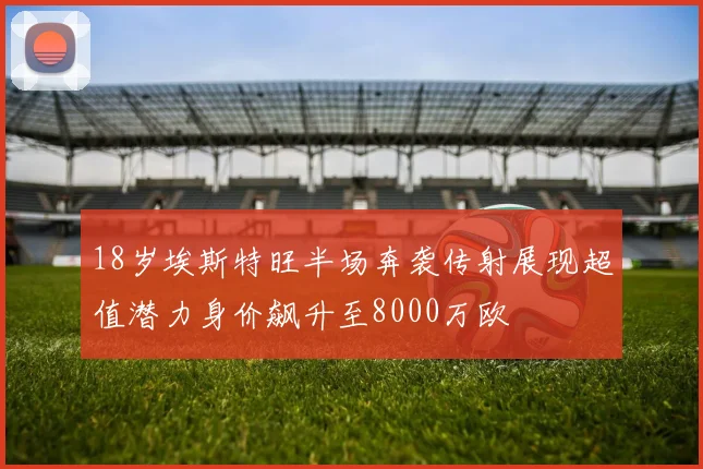 18岁埃斯特旺半场奔袭传射展现超值潜力身价飙升至8000万欧