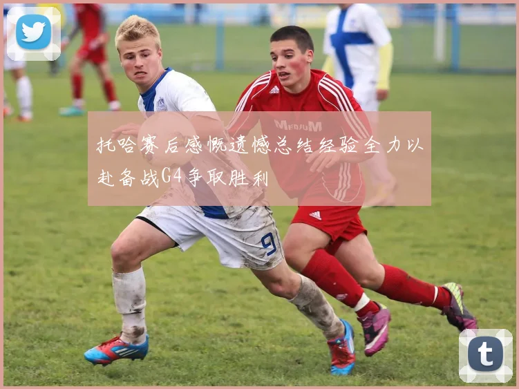 托哈赛后感慨遗憾总结经验全力以赴备战G4争取胜利