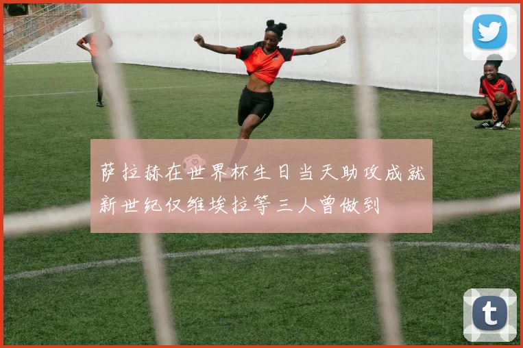 萨拉赫在世界杯生日当天助攻成就新世纪仅维埃拉等三人曾做到