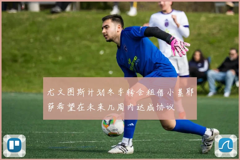 尤文图斯计划冬季转会租借小基耶萨希望在未来几周内达成协议
