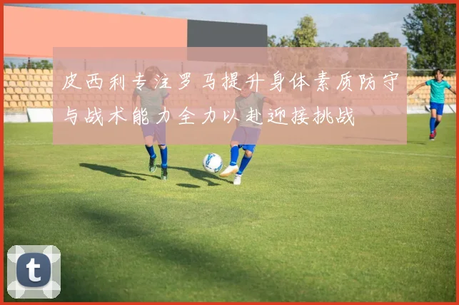 皮西利专注罗马提升身体素质防守与战术能力全力以赴迎接挑战