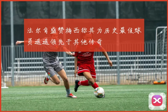 法尔肯盛赞梅西称其为历史最佳球员遥遥领先于其他传奇