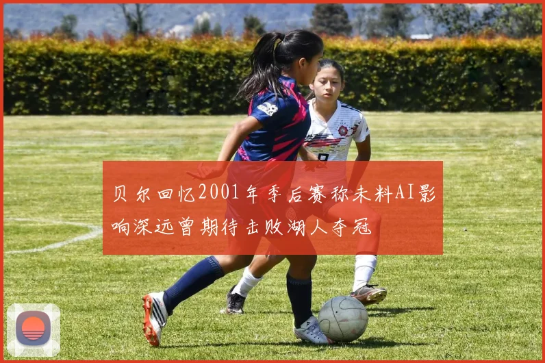 贝尔回忆2001年季后赛称未料AI影响深远曾期待击败湖人夺冠