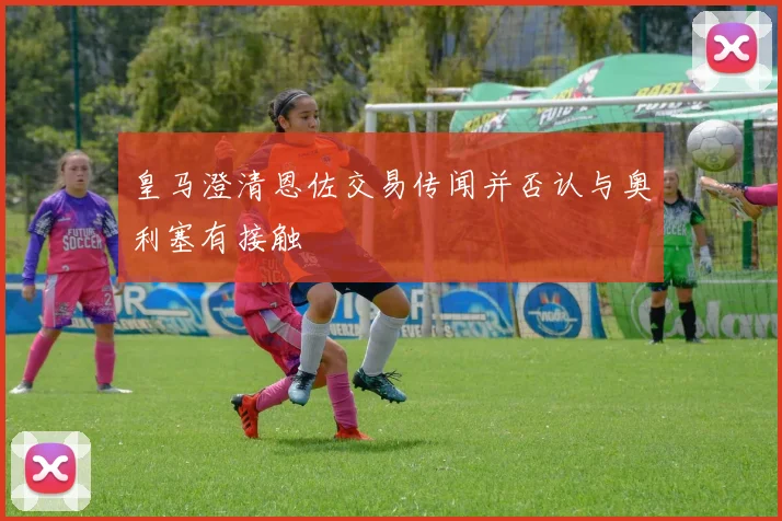 皇马澄清恩佐交易传闻并否认与奥利塞有接触