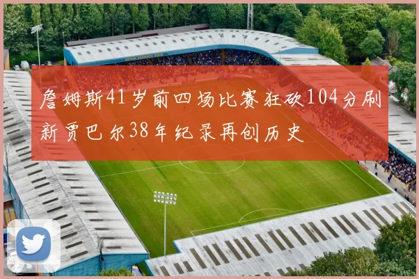 詹姆斯41岁前四场比赛狂砍104分刷新贾巴尔38年纪录再创历史