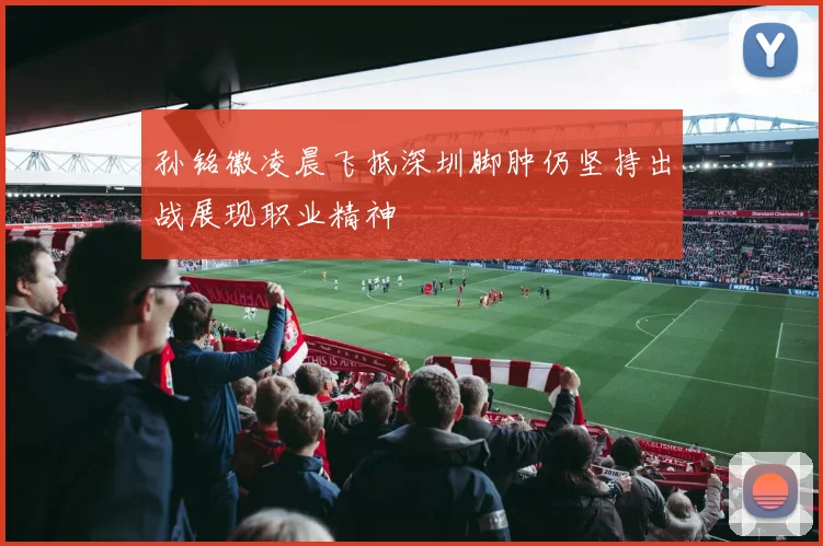 孙铭徽凌晨飞抵深圳脚肿仍坚持出战展现职业精神