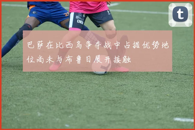 巴萨在比西乌争夺战中占据优势地位尚未与布鲁日展开接触