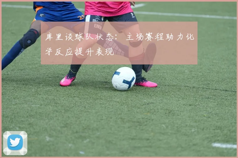 库里谈球队状态：主场赛程助力化学反应提升表现