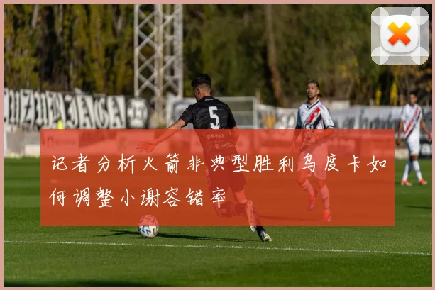 记者分析火箭非典型胜利乌度卡如何调整小谢容错率