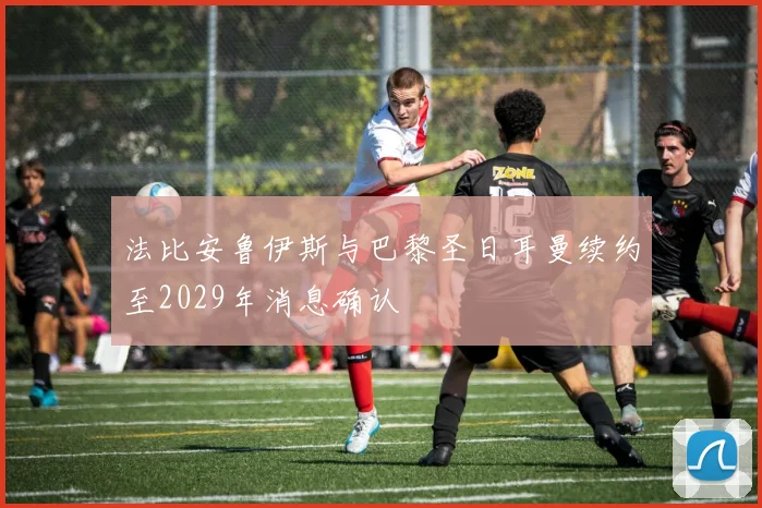 法比安鲁伊斯与巴黎圣日耳曼续约至2029年消息确认
